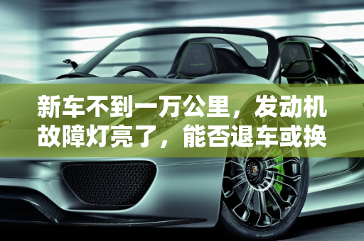 新车不到一万公里，发动机故障灯亮了，能否退车或换车？,新车不到一万公里，发动机故障灯亮了，能不能退车或者换车