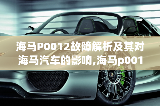 海马P0012故障解析及其对海马汽车的影响,海马p0012故障有什么影响，海马汽车常见故障