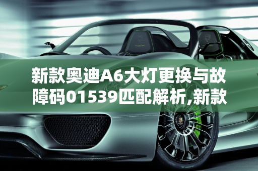 新款奥迪A6大灯更换与故障码01539匹配解析,新款奥迪a6更换大灯需要匹配吗，汽车故障码奥迪 01539