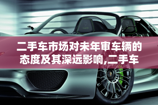 二手车市场对未年审车辆的态度及其深远影响,二手车市场对未年审车辆的态度及影响