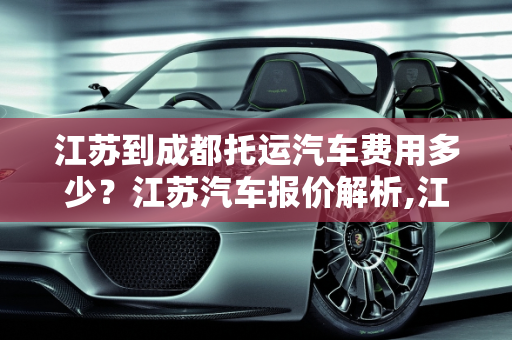 江苏到成都托运汽车费用多少？江苏汽车报价解析,江苏到成都托运汽车费用多少，江苏汽车报价