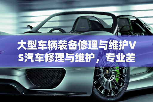 大型车辆装备修理与维护VS汽车修理与维护，专业差异解析,大型车辆装备修理与维护和汽车修理与维护有什么区别，汽车维修与保养专业