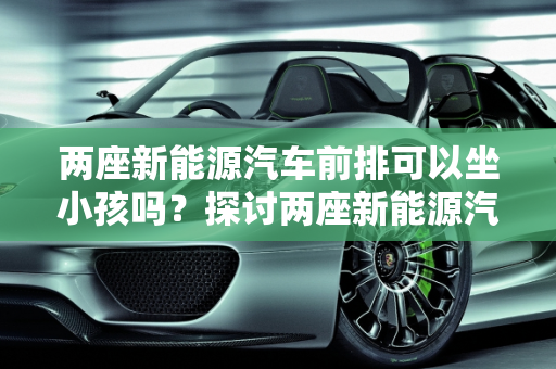 两座新能源汽车前排可以坐小孩吗？探讨两座新能源汽车的安全性与实用性,两座新能源汽车前排可以坐小孩吗，两座新能源汽车