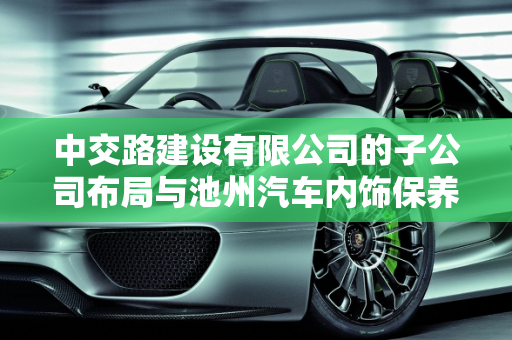中交路建设有限公司的子公司布局与池州汽车内饰保养厂家的行业地位,中交路建设有限公司有几家子公司，池州汽车内饰保养厂家