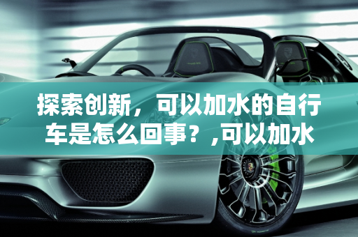 探索创新，可以加水的自行车是怎么回事？,可以加水的自行车是怎么回事