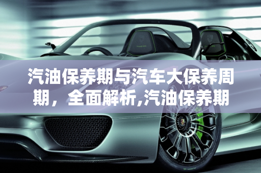 汽油保养期与汽车大保养周期，全面解析,汽油保养期多长时间，汽车多长时间大保养