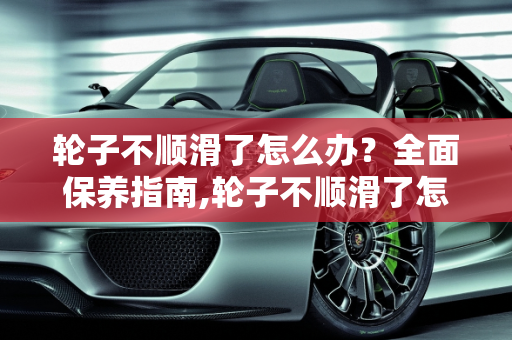 轮子不顺滑了怎么办？全面保养指南,轮子不顺滑了怎么保养