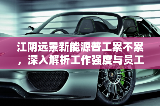 江阴远景新能源普工累不累，深入解析工作强度与员工体验,江阴远景新能源普工累不累