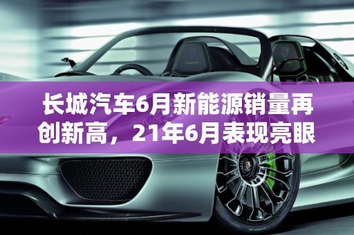 长城汽车6月新能源销量再创新高，21年6月表现亮眼,21年6月长城新能源销量