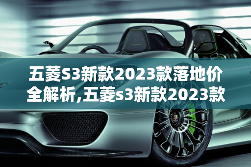 五菱S3新款2023款落地价全解析,五菱s3新款2023款落地价