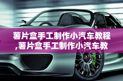 薯片盒手工制作小汽车教程,薯片盒手工制作小汽车教程