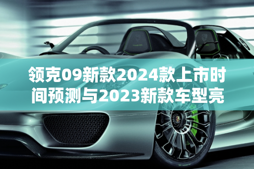 领克09新款2024款上市时间预测与2023新款车型亮点解析,领克09新款2024款上市时间，领客2023新款车型