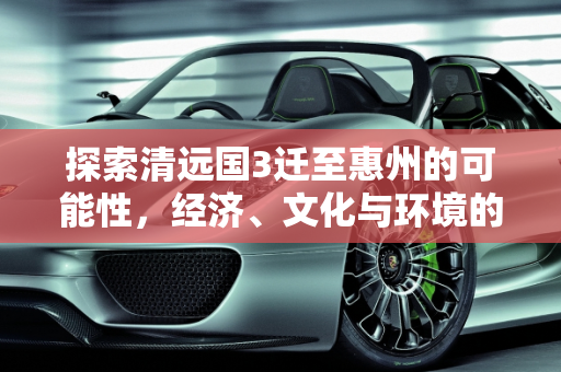 探索清远国3迁至惠州的可能性，经济、文化与环境的综合考量,清远国3可以迁到惠州嘛