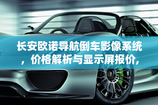 长安欧诺导航倒车影像系统，价格解析与显示屏报价,长安欧诺导航倒车影像多少钱,显示屏长安汽车报价
