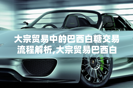 大宗贸易中的巴西白糖交易流程解析,大宗贸易巴西白糖交易流程