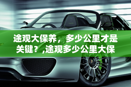 途观大保养，多少公里才是关键？,途观多少公里大保养