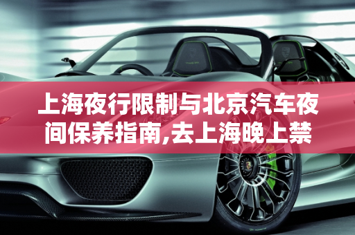 上海夜行限制与北京汽车夜间保养指南,去上海晚上禁止通行吗,汽车晚上能保养吗北京