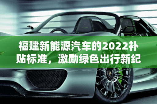 福建新能源汽车的2022补贴标准，激励绿色出行新纪元,新能源车2022补贴标准，福建新能源汽车