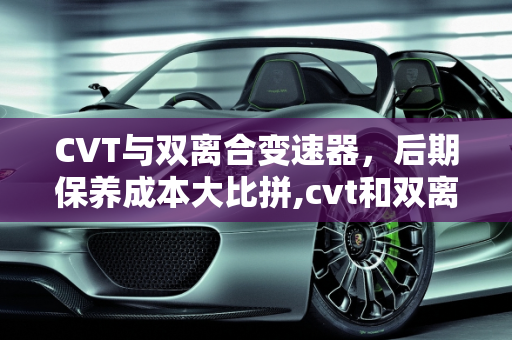 CVT与双离合变速器，后期保养成本大比拼,cvt和双离合后期保养哪个贵