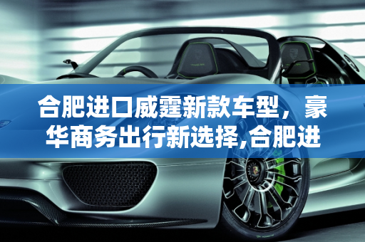 合肥进口威霆新款车型，豪华商务出行新选择,合肥进口威霆新款车型