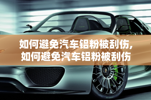 如何避免汽车铝粉被刮伤,如何避免汽车铝粉被刮伤