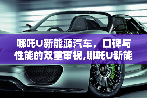 哪吒U新能源汽车，口碑与性能的双重审视,哪吒U新能源汽车口碑怎么样，哪吒新能源汽车怎么样