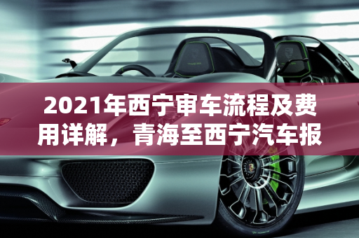 2021年西宁审车流程及费用详解，青海至西宁汽车报价指南,西宁审车流程及费用2021，青海到西宁汽车报价