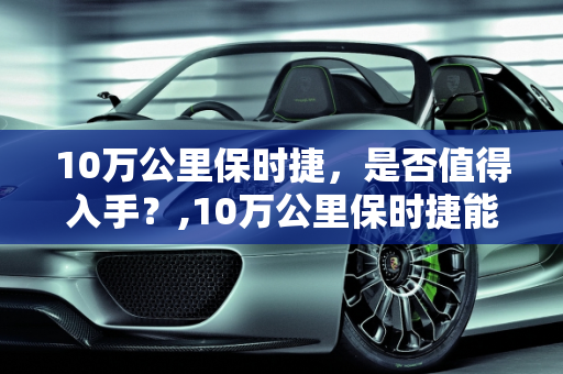 10万公里保时捷，是否值得入手？,10万公里保时捷能买吗,超过新车价的二手车保时捷