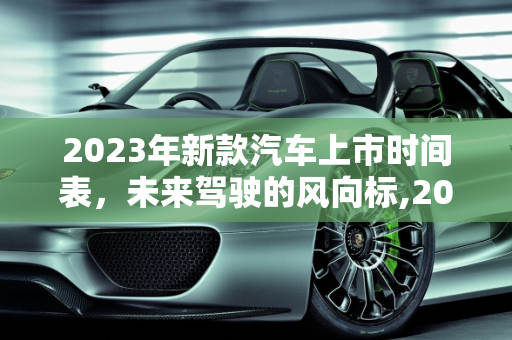 2023年新款汽车上市时间表，未来驾驶的风向标,2023 年新款汽车上市时间表，你最期待哪一款？