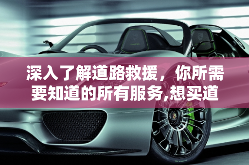 深入了解道路救援，你所需要知道的所有服务,想买道路救援，谁知道道路救援包括哪些服务啊