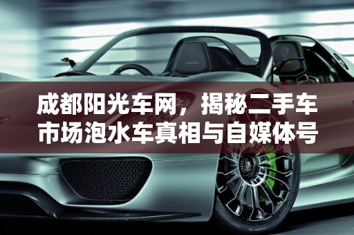 成都阳光车网，揭秘二手车市场泡水车真相与自媒体号的诚信经营,成都阳光车网二手车市场会卖泡水汽车吗，成都卖二手车的自媒体号