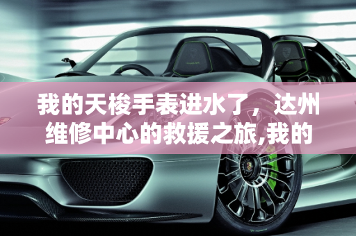我的天梭手表进水了，达州维修中心的救援之旅,我的天梭手表进水了，达州哪有维修中心
