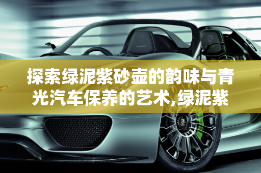 探索绿泥紫砂壶的韵味与青光汽车保养的艺术,绿泥紫砂壶怎么样,青光汽车保养