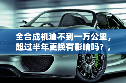 全合成机油不到一万公里，超过半年更换有影响吗？,全合成机油不到一万 超过半年有影响吗