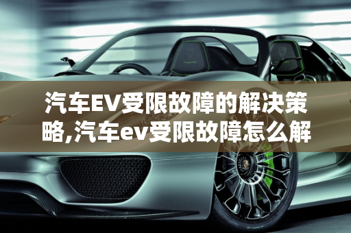 汽车EV受限故障的解决策略,汽车ev受限故障怎么解决
