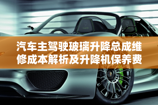 汽车主驾驶玻璃升降总成维修成本解析及升降机保养费用概览,主驾驶玻璃升降总成维修贵吗，汽车保养升降机多少钱