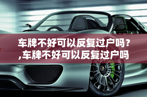 车牌不好可以反复过户吗？,车牌不好可以反复过户吗