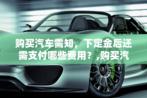购买汽车需知，下定金后还需支付哪些费用？,购买汽车需知，下定金后还需支付哪些费用？