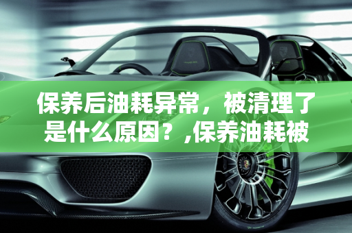 保养后油耗异常，被清理了是什么原因？,保养油耗被清理了是什么原因