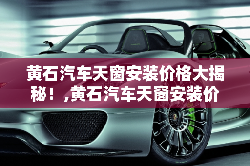 黄石汽车天窗安装价格大揭秘！,黄石汽车天窗安装价格大揭秘！