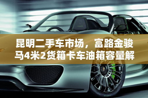 昆明二手车市场，富路金骏马4米2货箱卡车油箱容量解析,富路金骏马油箱多少升,昆明二手车4米2货箱卡车