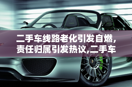 二手车线路老化引发自燃，责任归属引发热议,二手车线路老化自燃，谁来买单？