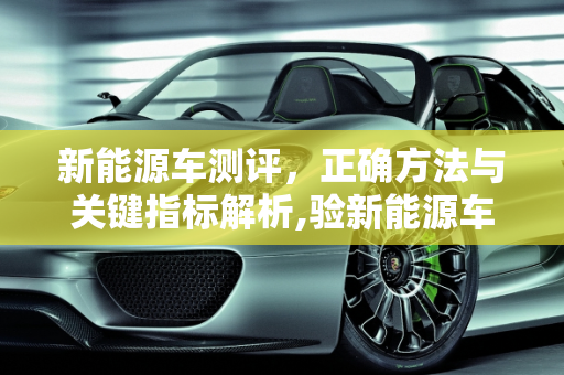新能源车测评，正确方法与关键指标解析,验新能源车的正确方法，新能源车测评