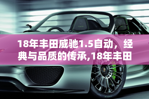 18年丰田威驰1.5自动，经典与品质的传承,18年丰田威驰1.5自动质量怎么样