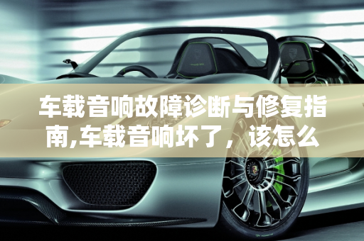 车载音响故障诊断与修复指南,车载音响坏了，该怎么修