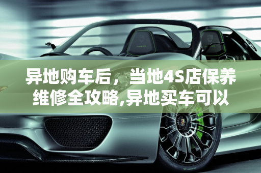 异地购车后，当地4S店保养维修全攻略,异地买车可以在当地4S保养维修吗,能去别的店保养吗汽车