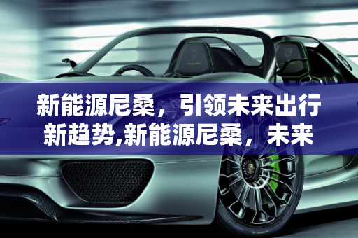 新能源尼桑，引领未来出行新趋势,新能源尼桑，未来出行的新选择