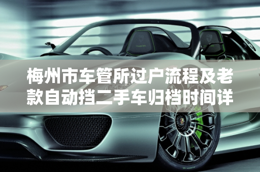 梅州市车管所过户流程及老款自动挡二手车归档时间详解,梅州市车管所过户要几天才能归档，梅州二手车老款自动挡