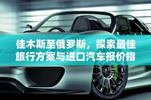 佳木斯至俄罗斯，探索最佳旅行方案与进口汽车报价指南,佳木斯去俄罗斯最佳方案，佳木斯进口汽车报价