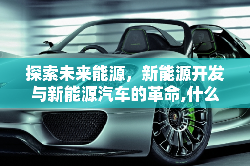探索未来能源，新能源开发与新能源汽车的革命,什么是开发新能源,啥是新能源车